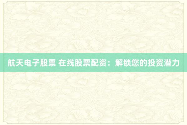 航天电子股票 在线股票配资：解锁您的投资潜力