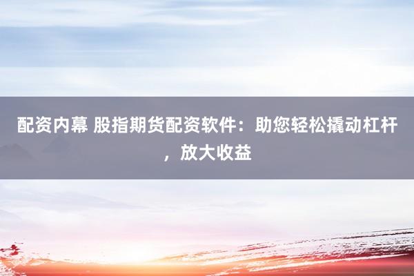 配资内幕 股指期货配资软件：助您轻松撬动杠杆，放大收益