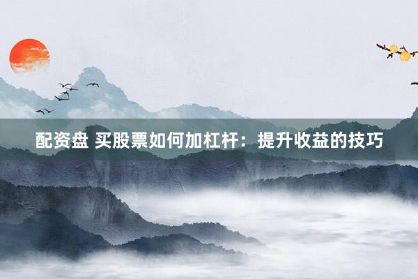 配资盘 买股票如何加杠杆：提升收益的技巧