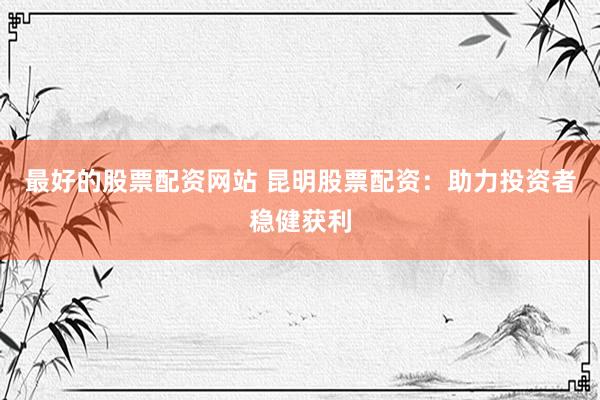 最好的股票配资网站 昆明股票配资：助力投资者稳健获利