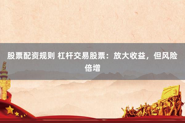 股票配资规则 杠杆交易股票：放大收益，但风险倍增