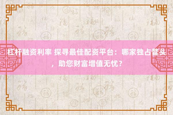 杠杆融资利率 探寻最佳配资平台：哪家独占鳌头，助您财富增值无忧？