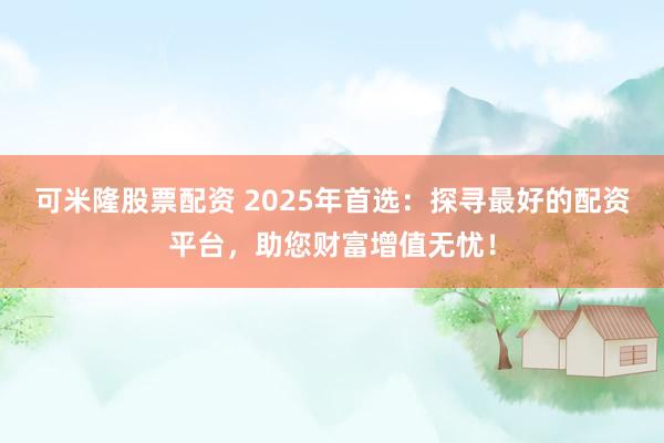 可米隆股票配资 2025年首选：探寻最好的配资平台，助您财富增值无忧！