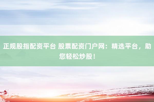 正规股指配资平台 股票配资门户网：精选平台，助您轻松炒股！