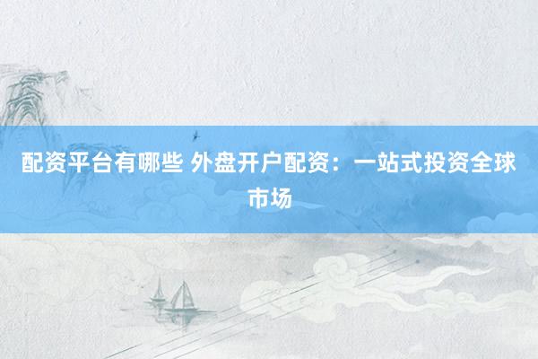 配资平台有哪些 外盘开户配资：一站式投资全球市场