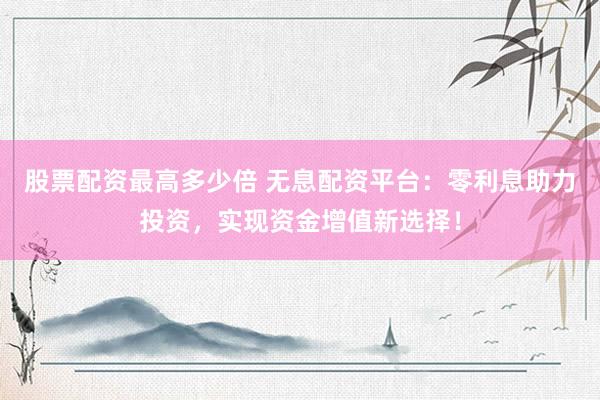 股票配资最高多少倍 无息配资平台：零利息助力投资，实现资金增值新选择！