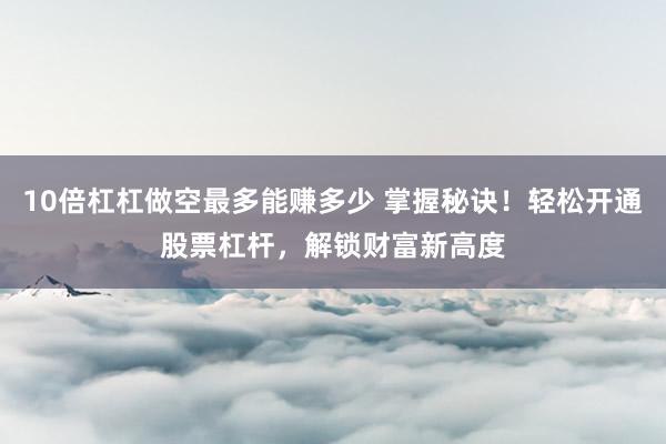 10倍杠杠做空最多能赚多少 掌握秘诀！轻松开通股票杠杆，解锁财富新高度