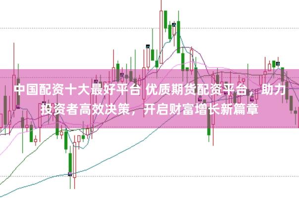 中国配资十大最好平台 优质期货配资平台，助力投资者高效决策，开启财富增长新篇章