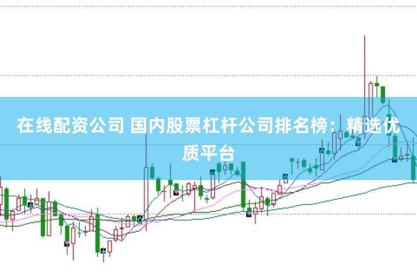 在线配资公司 国内股票杠杆公司排名榜：精选优质平台