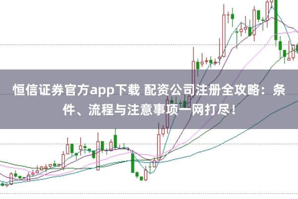 恒信证券官方app下载 配资公司注册全攻略：条件、流程与注意事项一网打尽！