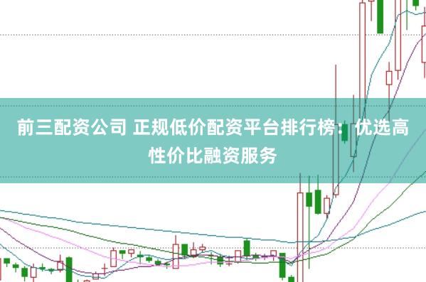 前三配资公司 正规低价配资平台排行榜：优选高性价比融资服务