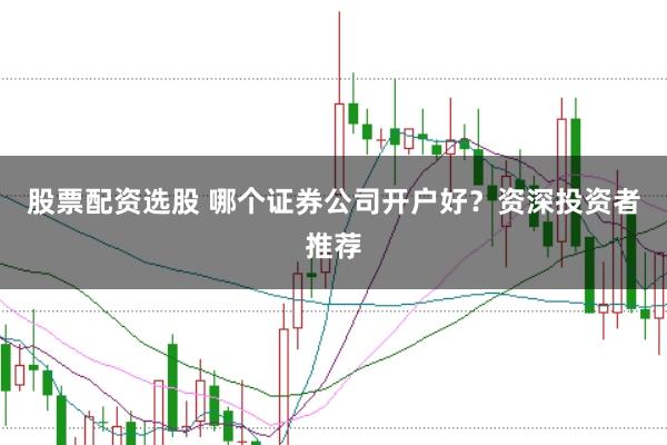 股票配资选股 哪个证券公司开户好？资深投资者推荐