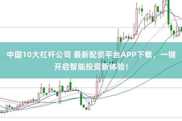 中国10大杠杆公司 最新配资平台APP下载，一键开启智能投资新体验！