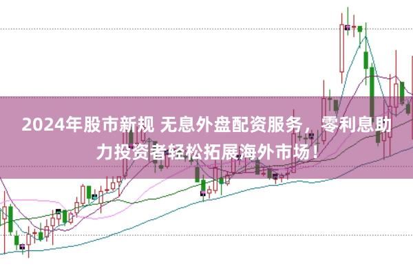 2024年股市新规 无息外盘配资服务，零利息助力投资者轻松拓展海外市场！