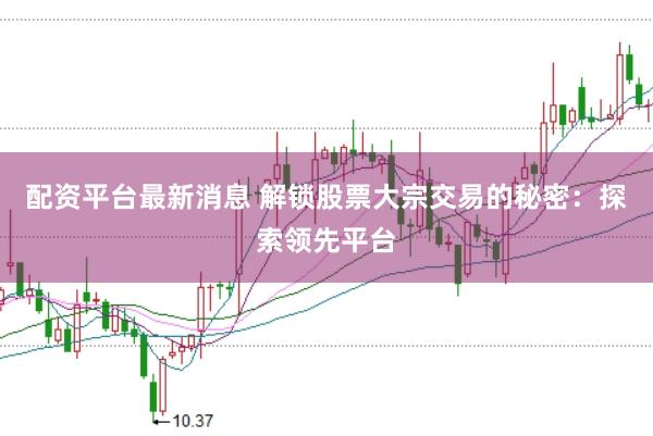 配资平台最新消息 解锁股票大宗交易的秘密：探索领先平台