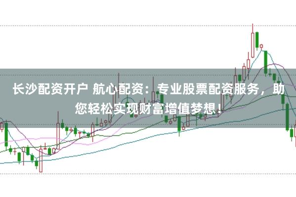 长沙配资开户 航心配资：专业股票配资服务，助您轻松实现财富增值梦想！