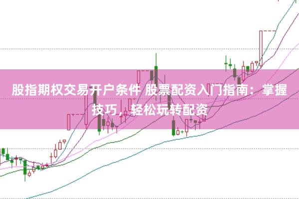 股指期权交易开户条件 股票配资入门指南：掌握技巧，轻松玩转配资
