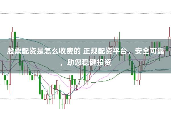 股票配资是怎么收费的 正规配资平台，安全可靠，助您稳健投资