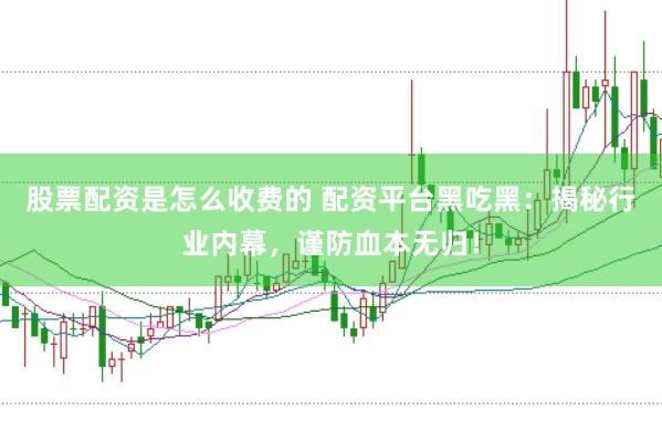 股票配资是怎么收费的 配资平台黑吃黑：揭秘行业内幕，谨防血本无归！