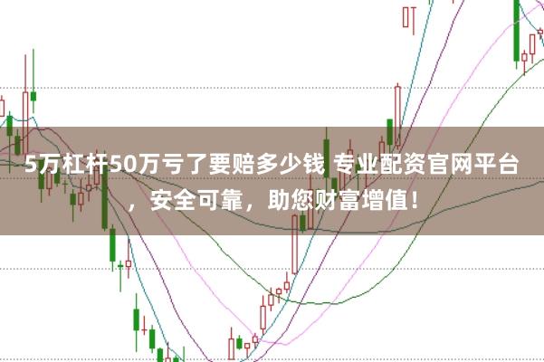 5万杠杆50万亏了要赔多少钱 专业配资官网平台，安全可靠，助您财富增值！