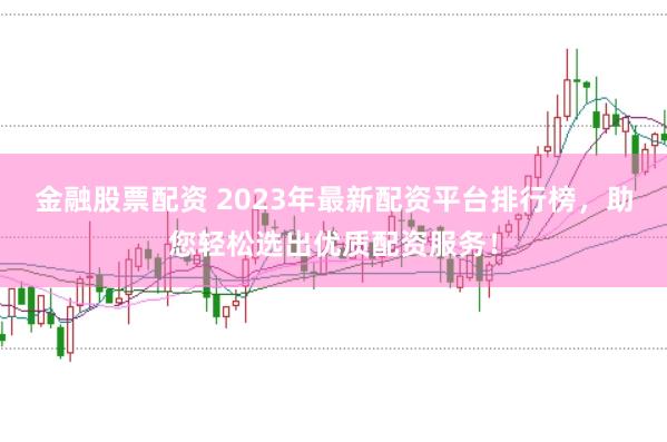 金融股票配资 2023年最新配资平台排行榜，助您轻松选出优质配资服务！