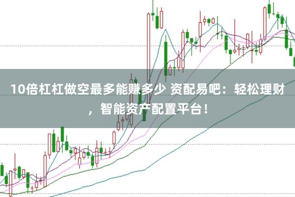 10倍杠杠做空最多能赚多少 资配易吧：轻松理财，智能资产配置平台！