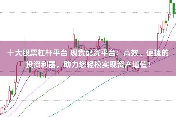 十大股票杠杆平台 现货配资平台：高效、便捷的投资利器，助力您轻松实现资产增值！