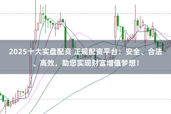 2025十大实盘配资 正规配资平台：安全、合法、高效，助您实现财富增值梦想！