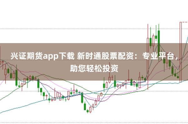 兴证期货app下载 新时通股票配资：专业平台，助您轻松投资