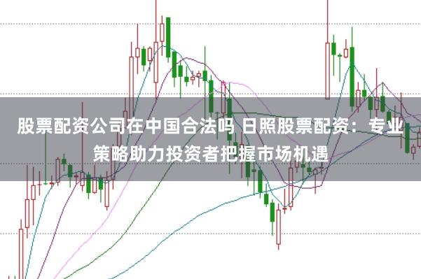 股票配资公司在中国合法吗 日照股票配资：专业策略助力投资者把握市场机遇