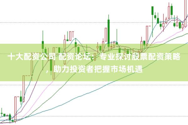 十大配资公司 配资论坛：专业探讨股票配资策略，助力投资者把握市场机遇