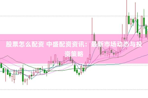 股票怎么配资 中盛配资资讯：最新市场动态与投资策略