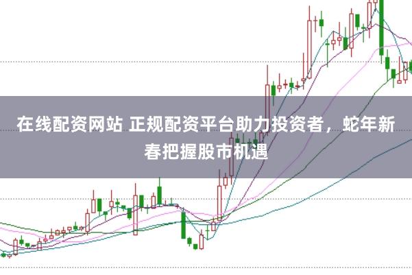 在线配资网站 正规配资平台助力投资者，蛇年新春把握股市机遇