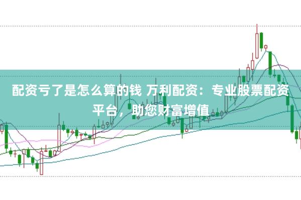 配资亏了是怎么算的钱 万利配资：专业股票配资平台，助您财富增值