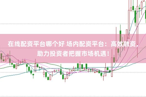 在线配资平台哪个好 场内配资平台：高效融资，助力投资者把握市场机遇！