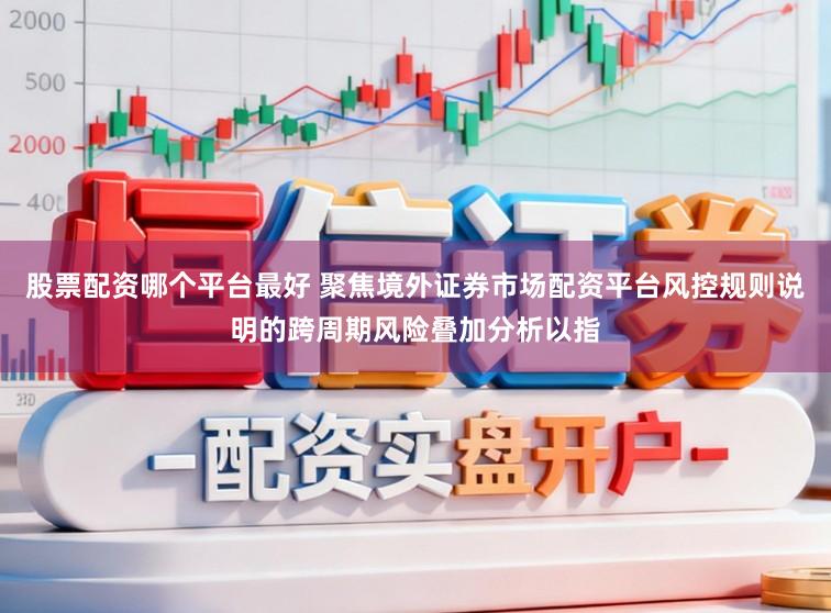 股票配资哪个平台最好 聚焦境外证券市场配资平台风控规则说明的跨周期风险叠加分析以指