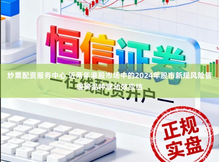 炒票配资服务中心 近两年港股市场中的2024年股市新规风险管理跨品种联动效应结