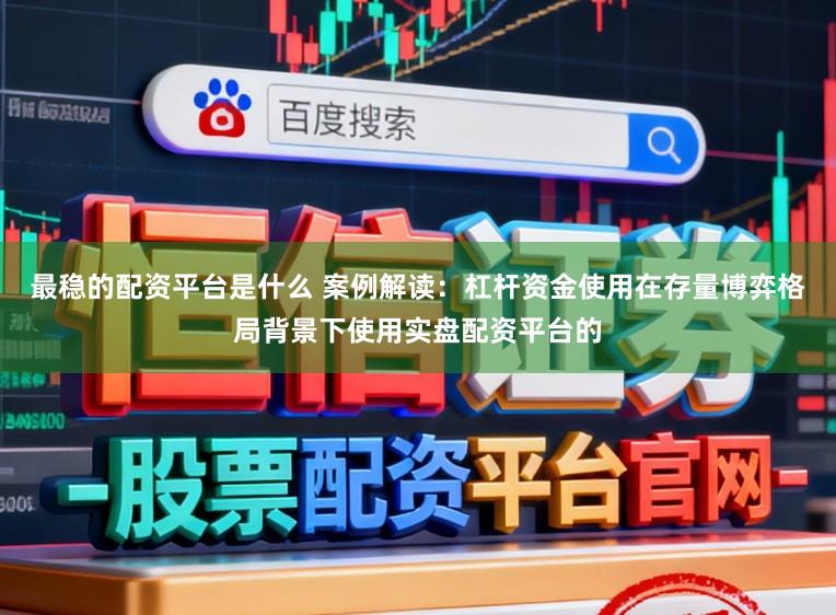 最稳的配资平台是什么 案例解读：杠杆资金使用在存量博弈格局背景下使用实盘配资平台的