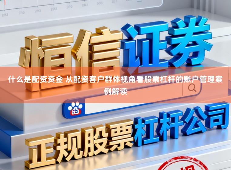 什么是配资资金 从配资客户群体视角看股票杠杆的账户管理案例解读