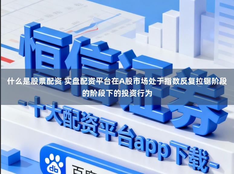 什么是股票配资 实盘配资平台在A股市场处于指数反复拉锯阶段的阶段下的投资行为